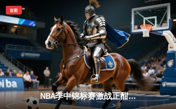 NBA季中锦标赛激战正酣：湖人险胜太阳晋级八强 詹姆斯狂砍31分创历史纪录
