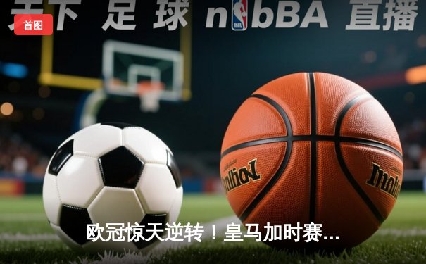 欧冠惊天逆转！皇马加时赛3-2绝杀拜仁，维尼修斯造两球本泽马戴帽