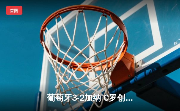 葡萄牙3-2加纳 C罗创纪录破门菲利克斯莱奥传射