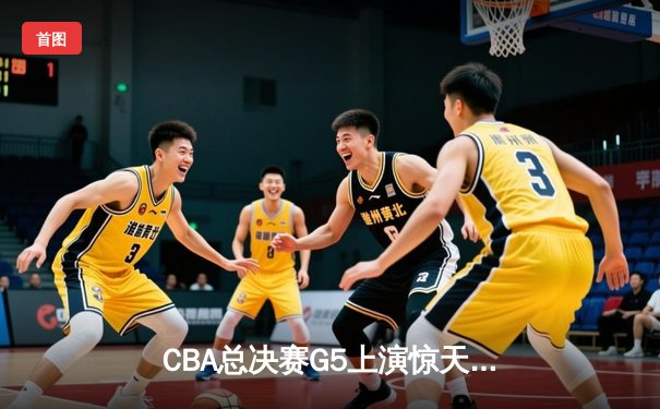 CBA总决赛G5上演惊天逆转 辽宁男篮加时险胜广东夺队史第三冠