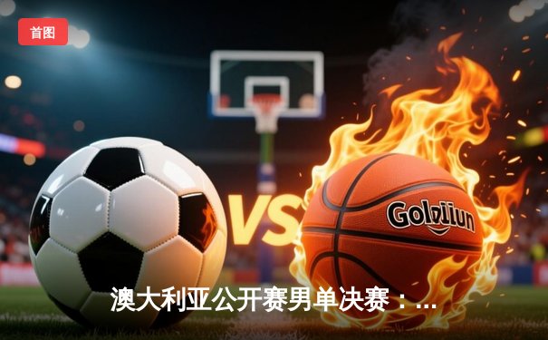 澳大利亚公开赛男单决赛：德约科维奇五盘逆转梅德韦杰夫，第10次加冕澳网冠军